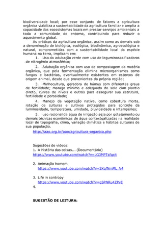biodiversidade local; por esse conjunto de fatores a agricultura
orgânica viabiliza a sustentabilidade da agricultura familiar e amplia a
capacidade dos ecossistemas locais em prestar serviços ambientais a
toda a comunidade do entorno, contribuindo para reduzir o
aquecimento global.
As práticas da agricultura orgânica, assim como as demais sob
a denominação de biológica, ecológica, biodinâmica, agroecológica e
natural, comprometidas com a sustentabilidade local da espécie
humana na terra, implicam em:
1. Uso da adubação verde com uso de leguminosas fixadoras
de nitrogênio atmosférico;
2. Adubação orgânica com uso de compostagem da matéria
orgânica, que pela fermentação elimina microorganismos como
fungos e bactérias, eventualmente existentes em estercos de
origem animal, desde que provenientes da própria região;
3. Minhocultura, geradora de húmus com diferentes graus
de fertilidade; manejo mínimo e adequado do solo com plantio
direto, curvas de níveis e outras para assegurar sua estrutura,
fertilidade e porosidade;
4. Manejo da vegetação nativa, como cobertura morta,
rotação de culturas e cultivos protegidos para controle da
luminosidade, temperatura, umidade, pluviosidade e intempéries;
5. uso racional da água de irrigação seja por gotejamento ou
demais técnicas econômicas de água contextualizadas na realidade
local de topografia, clima, variação climática e hábitos culturais de
sua população.
http://aao.org.br/aao/agricultura-organica.php
Sugestões de vídeos:
1. A história das coisas... (Documentário)
https://www.youtube.com/watch?v=LG3MPTsfqx4
2. Animação homem
https://www.youtube.com/watch?v=5XqfNmML_V4
3. Life in sontropy
https://www.youtube.com/watch?v=gSPNRu4ZPvE
4.
SUGESTÃO DE LEITURA:
 