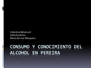 CONSUMO Y CONOCIMIENTO DEL
ALCOHOL EN PEREIRA
Valentina Betancurt
SofíaGutiérrez
María del mar Mosquera
 