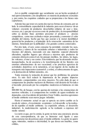 Consumo y Medio Ambiente
Así es posible comprender que socialmente sea un hecho aceptado el
mal aprovechamiento y los despilfarros en materia de productos esenciales
y, por contra, los exquisitos cuidados que se proporciona a los bienes más
caprichosos.
Además hay que tener en cuenta dos nuevas formas de consumo, por un
lado, la extraordinaria capacidad de la industria para sacar almerca- do un
volumen creciente de productos desechables (objetos de usar y tirar,
envases,etc.),que por su escaso coste de producción y la irresponsabilidad
sobre su destino final, permiten presentar el producto a precios
competitivos, como mas acabado o mejor presentado, y aumentar el valor
añadido del mismo, hecho que hay que asociar a la menor durabilidad
general de los productos y al principio de la renovación automática de los
mismos, fomentado por la publicidad y los grandes centros comerciales.
Por otro lado, el ocio como consumo ha permitido extender los usos,
costumbres y valores de las sociedades urbanas e industriales a todos los
rincones del planeta, marcando con una impronta espacial altamente
alteradora, aquellos lugares que ofrecen a nuestros ojos productos de
consumo abstracto como el sol, los paisajes insólitos, los islotes, los lagos,
los volcanes, el mar y sus costas. Esta tendencia, que ha alcanzado niveles
insospechados, ha de asociarse a la transformación de los litorales con
enormes urbanizaciones de uso vacacional, a las practicas agresivas de
actividades deportivas en la naturaleza, a1 uso ingente de los medios de
transporte más impactantes (automóvil y avión), el sobreconsumo de agua,
a la destrucción de hábitat naturales, etc.
Todos tenemos la tentación de pensar que los problemas los generan
otros. Es más fácil reducir la importancia de los propios impactos
ambientales comparándolos con otros mayores. No cabe duda de que si
comparamos las pruebas nucleares de Mururoa o del desierto de Nevada o
el incendio provocado por las compañías madereras en Indonesia en más
de
800.000 Ha. de bosque, con las quemas de rastrojos o las emanaciones de
nuestros vehículos; o si comparamos los vertidos de aguas residuales no
depuradas, con elaccidente del petrolero Exon Valdés, nuestrasagresiones
al medio ambiente sean meros juegos infantiles.
Hasta el momento actual en que se aprecia un cierto cambio en la
escala de valores, elcrecimiento económico y el desarrollo se ha realiza-
do de espaldas al medio ambiente. La expansión urbana, e1 desarrollo
industrial, la modernización agrícola se ha realizado a expensas del
medio natural.
Lo cierto esque, por lo común, la gente no tiene una conciencia precisa
de esta correspondencia, de que su bienestar esté ligado a unas
consecuencias tan desastrosas para el medio ambiente. La gente no quiere
agua, minerales, madera o electricidad, lo que desea son muebles, casas
cálidas,
 