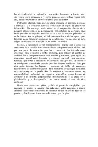 luz, electrodomésticos, vehículos, ropa, calles iluminadas y limpias, etc.,
sin reparar en la procedencia y en los procesos que conlleva lograr todo
ello, basta con poseer el dinero suficiente para adquirirlo.
Podríamos afirmar, pues, que en última instancia el consumo personal
o individual y el consumo colectivo constituyen el origen de efectos tan
indeseables. Sin embargo, nadie desea ser el responsable directo de la
polución atmosférica, ni de la inundación por embalses de los valles, ni de
la desaparición de especies naturales, ni de la tala de bosques primarios, ni
de la destrucción de paisajes, ni del envenenamiento de las aguas; pero
tampoco desea renunciar a ninguno de los elementos y/o acciones en cuyo
origen se encuentra el principio de los males reseñados.
Es más, la ignorancia de tal encadenamiento impide que la gente sea
consciente de la relación causa-efecto de sus comportamientos vitales. Así,
por una parte, la educación para hacer consciente las interrelaciones
existentes entre consumo y medio ambiente, para inducir e1 cambio de
actitudes hacia comportamientos más austeros y naturales, para lograr una
asociación mental entre bienestar y consumo racional, para encontrar
fórmulas que eviten o minimicen los impactos más groseros, se convierte
en un objetivo comunitario esencial para los tiempos venideros. Pero, por
otra parte, también ha llegado el momento de hablar de economía
restauradora, de desmaterialización de la economía, de ecología industrial,
de coste ecológico de producción, de ecotasas e impuestos verdes, de
responsabilidad ambiental, de negocios sostenibles, como formas de
controlar a las grandes corporaciones multinacionales y su credo de la
globalización y la desregulación, tan costoso desde el punto de vista
ambiental.
Desde una perspectiva global, y dado el grado de complejidad que
adquiere el asunto, al analizar las relaciones entre consumo y medio
ambiente ha de tenerse en cuenta los distintos niveles en que tal relación se
produce y los diversos impactos ambientales que ‘origina.
 