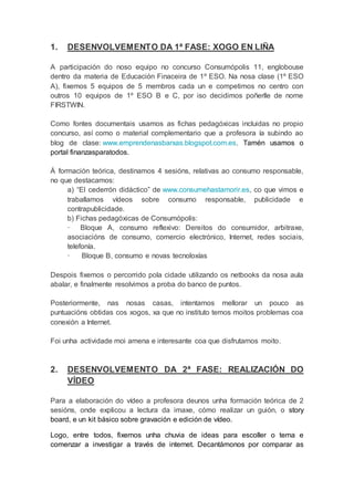 1. DESENVOLVEMENTO DA 1ª FASE: XOGO EN LIÑA
A participación do noso equipo no concurso Consumópolis 11, englobouse
dentro da materia de Educación Finaceira de 1º ESO. Na nosa clase (1º ESO
A), fixemos 5 equipos de 5 membros cada un e competimos no centro con
outros 10 equipos de 1º ESO B e C, por iso decidimos poñerlle de nome
FIRSTWIN.
Como fontes documentais usamos as fichas pedagóxicas incluidas no propio
concurso, así como o material complementario que a profesora ía subindo ao
blog de clase: www.emprendenasbarxas.blogspot.com.es. Tamén usamos o
portal finanzasparatodos.
Á formación teórica, destinamos 4 sesións, relativas ao consumo responsable,
no que destacamos:
a) “El cederrón didáctico” de www.consumehastamorir.es, co que vimos e
traballamos vídeos sobre consumo responsable, publicidade e
contrapublicidade.
b) Fichas pedagóxicas de Consumópolis:
· Bloque A, consumo reflexivo: Dereitos do consumidor, arbitraxe,
asociacións de consumo, comercio electrónico, Internet, redes sociais,
telefonía.
· Bloque B, consumo e novas tecnoloxías
Despois fixemos o percorrido pola cidade utilizando os netbooks da nosa aula
abalar, e finalmente resolvimos a proba do banco de puntos.
Posteriormente, nas nosas casas, intentamos mellorar un pouco as
puntuacións obtidas cos xogos, xa que no instituto temos moitos problemas coa
conexión a Internet.
Foi unha actividade moi amena e interesante coa que disfrutamos moito.
2. DESENVOLVEMENTO DA 2ª FASE: REALIZACIÓN DO
VÍDEO
Para a elaboración do vídeo a profesora deunos unha formación teórica de 2
sesións, onde explicou a lectura da imaxe, cómo realizar un guión, o story
board, e un kit básico sobre gravación e edición de vídeo.
Logo, entre todos, fixemos unha chuvia de ideas para escoller o tema e
comenzar a investigar a través de internet. Decantámonos por comparar as
 