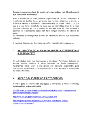 formas de consumo á hora de comer entre dúas culturas moi diferentes como
son a africana e a occidental.
Para a elaboración do vídeo, primeiro organizamos un pequeno storyboard, e
repartimos as tarefas. Logo gravamos cos móviles, utilizamos o croma, e
finalmente fixemos a montaxe co programa de edición Power Direct 11, xa que
que é o que temos instalado na nosa aula de informática. Este foi o noso
principal problema, xa que a materia só ten unha hora de clase semanal e
ademáis os ordenadores abalar non traen ningún programa de edición de
vídeo.
As imáxenes as conseguimos a través de internet nos enlaces que reseñamos
debaixo.
A música é dos arquivos de mostra que veñen cos ordenadores Windows.
3. VALORACIÓN DO ALUMNADO SOBRE A EXPERIENCIA E
A APRENDIZAXE
As actividades foron moi interesantes e divertidas. Permitiunos traballar en
equipo, resolver conflitos e tomar decisións de forma consensuada.
Aprendimos moito sobre a importancia dun consumo responsable pero
quedouneos pena de non poder traballar máis o vídeo, xa que non temos horas
de clase suficientes.
4. ANEXO BIBLIOGRÁFICO E FOTOGRÁFICO
A maior parte da información empregada a obtivemos a través de internet,
destacando os enlaces seguintes:
http://elcomercio.pe/gastronomia/internacional/que-les-gusta-comer-africanos-
como-lo-comen-noticia-499998
http://www.fao.org/docrep/006/w0073s/w0073s08.htm
http://bloginteligenciacultural.com/2012/07/08/la-comida-nos-une-las-
costumbres-nos-separan/
 