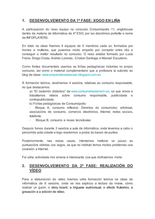 1. DESENVOLVEMENTO DA 1ª FASE: XOGO EN LIÑA
A participación do noso equipo no concurso Consumópolis 11, englobouse
dentro da materia de Informática de 4º ESO, por iso decidimos poñerlle o nome
de INFOPLAYERS.
En total, na clase fixemos 4 equipos de 5 membros cada un, formados por
homes e mulleres, que puxemos moito empeño por competir entre nós e
conseguir o mellor resultado no concurso. O noso estaba formado por Lucía
Freire, Diego Costa, Andrés Lorenzo, Cristian Santiago e Manuel Escudeiro.
Como fontes documentais usamos as fichas pedagóxicas incluidas no propio
concurso, así como o material complementario que a profesora ía subindo ao
blog de clase: www.emprendenasbarxas.blogspot.com.es
Á formación teórica, destinamos 4 sesións, relativas ao consumo responsable,
no que destacamos:
a) “El cederrón didáctico” de www.consumehastamorir.es, co que vimos e
traballamos vídeos sobre consumo responsable, publicidade e
contrapublicidade.
b) Fichas pedagóxicas de Consumópolis:
· Bloque A, consumo reflexivo: Dereitos do consumidor, arbitraxe,
asociacións de consumo, comercio electrónico, Internet, redes sociais,
telefonía.
· Bloque B, consumo e novas tecnoloxías
Despois fumos durante 3 sesións a aula de informática, onde levamos a cabo o
percorrido pola cidade e logo resolvimos a proba do banco de puntos.
Posteriormente, nas nosas casas, intentamos mellorar un pouco as
puntuacións obtidas cos xogos, xa que no instituto temos moitos problemas coa
conexión a Internet.
Foi unha actividade moi amena e interesante coa que disfrutamos moito
2. DESENVOLVEMENTO DA 2ª FASE: REALIZACIÓN DO
VÍDEO
Para a elaboración do vídeo tivemos unha formación teórica na clase de
informática de 6 sesións, onde se nos explicou a lectura da imaxe, cómo
realizar un guión, o story board, a linguaxe audiovisual, o efecto Kuleshov, a
gravación e a edición de vídeo.
 