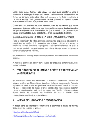 Logo, entre todos, fixemos unha chuvia de ideas para escoller o tema e
comenzar a investigar a través de internet. Decantámonos por comparar as
formas de consumo entre dúas tribus moi antiguas, a dos Inuits (esquimais) e
os Himba (Africa), polas grandes diferenzas que presentaban con nós e polas
súas curiosas costumes que perviven hoxe en día.
Canto máis nos metimos no tema, dímonos conta da importancia que nestas
sociedades teñen as mulleres, xa que desempeñan a maioría das tarefas sobre
as que se sustentan esas sociedades, así que pusemos o foco no seu papel,
xa que levamos todo o curso traballando a favor da igualdade de xénero.
Como slogan marcamos: NO FRÍO E NA CALOR A MULLER TEN VALOR!
Para a elaboración do vídeo, primeiro organizamos un pequeno storyboard, e
repartimos as tarefas. Logo gravamos cos móviles, utilizamos o croma, e
finalmente fixemos a montaxe co programa de edición Power Direct 11, que é o
que temos instalado na nosa aula de informática. Nestas tarefas consultamos
tamén a nosa profe de Plástica.
As imáxenes as conseguimos a través de internet nos enlaces que reseñamos
debaixo.
A música a collimos do arquivo libre: Música de fondo para cortometraxes, cine,
curtas, películas.
3. VALORACIÓN DO ALUMNADO SOBRE A EXPERIENCIA E
A APRENDIZAXE
As actividades foron moi interesantes e divertidas. Permitiunos traballar en
equipo, resolver conflitos e tomar decisións de forma consensuada. Ademáis
aprendemos moito sobre a importancia dun consumo responsable sobre todo
no uso e distribución da imaxe, e fomos conscientes do perigo que supoñen
certos comportamentos moi habituais entre nós. Tamén pudemos coñecer
outras formas de consumo moi diferentes ao noso e debater cáles
proporcionan maior felicidade ao individuo.
4. ANEXO BIBLIOGRÁFICO E FOTOGRÁFICO
A maior parte da información empregada a obtivemos a través de internet,
destacando os enlaces seguintes:
https://es.wikipedia.org/wiki/Inuit
http://queaprendemoshoy.com/quienes-son-los-inuits/
 