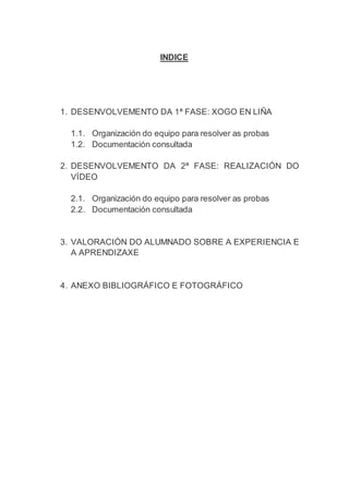 INDICE
1. DESENVOLVEMENTO DA 1ª FASE: XOGO EN LIÑA
1.1. Organización do equipo para resolver as probas
1.2. Documentación consultada
2. DESENVOLVEMENTO DA 2ª FASE: REALIZACIÓN DO
VÍDEO
2.1. Organización do equipo para resolver as probas
2.2. Documentación consultada
3. VALORACIÓN DO ALUMNADO SOBRE A EXPERIENCIA E
A APRENDIZAXE
4. ANEXO BIBLIOGRÁFICO E FOTOGRÁFICO
 