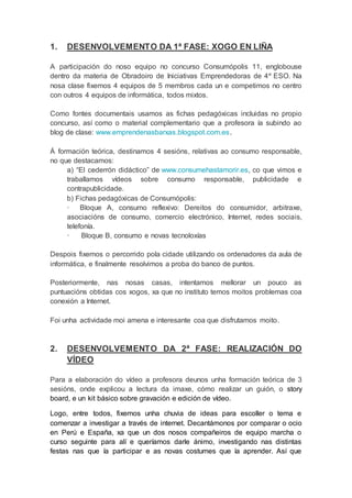 1. DESENVOLVEMENTO DA 1ª FASE: XOGO EN LIÑA
A participación do noso equipo no concurso Consumópolis 11, englobouse
dentro da materia de Obradoiro de Iniciativas Emprendedoras de 4º ESO. Na
nosa clase fixemos 4 equipos de 5 membros cada un e competimos no centro
con outros 4 equipos de informática, todos mixtos.
Como fontes documentais usamos as fichas pedagóxicas incluidas no propio
concurso, así como o material complementario que a profesora ía subindo ao
blog de clase: www.emprendenasbarxas.blogspot.com.es.
Á formación teórica, destinamos 4 sesións, relativas ao consumo responsable,
no que destacamos:
a) “El cederrón didáctico” de www.consumehastamorir.es, co que vimos e
traballamos vídeos sobre consumo responsable, publicidade e
contrapublicidade.
b) Fichas pedagóxicas de Consumópolis:
· Bloque A, consumo reflexivo: Dereitos do consumidor, arbitraxe,
asociacións de consumo, comercio electrónico, Internet, redes sociais,
telefonía.
· Bloque B, consumo e novas tecnoloxías
Despois fixemos o percorrido pola cidade utilizando os ordenadores da aula de
informática, e finalmente resolvimos a proba do banco de puntos.
Posteriormente, nas nosas casas, intentamos mellorar un pouco as
puntuacións obtidas cos xogos, xa que no instituto temos moitos problemas coa
conexión a Internet.
Foi unha actividade moi amena e interesante coa que disfrutamos moito.
2. DESENVOLVEMENTO DA 2ª FASE: REALIZACIÓN DO
VÍDEO
Para a elaboración do vídeo a profesora deunos unha formación teórica de 3
sesións, onde explicou a lectura da imaxe, cómo realizar un guión, o story
board, e un kit básico sobre gravación e edición de vídeo.
Logo, entre todos, fixemos unha chuvia de ideas para escoller o tema e
comenzar a investigar a través de internet. Decantámonos por comparar o ocio
en Perú e España, xa que un dos nosos compañeiros de equipo marcha o
curso seguinte para alí e queríamos darle ánimo, investigando nas distintas
festas nas que ía participar e as novas costumes que ía aprender. Así que
 