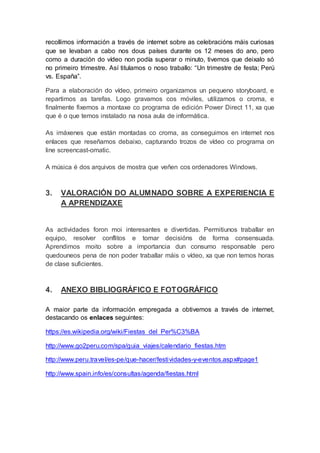 recollimos información a través de internet sobre as celebracións máis curiosas
que se levaban a cabo nos dous países durante os 12 meses do ano, pero
como a duración do vídeo non podía superar o minuto, tivemos que deixalo só
no primeiro trimestre. Así titulamos o noso traballo: “Un trimestre de festa; Perú
vs. España”.
Para a elaboración do vídeo, primeiro organizamos un pequeno storyboard, e
repartimos as tarefas. Logo gravamos cos móviles, utilizamos o croma, e
finalmente fixemos a montaxe co programa de edición Power Direct 11, xa que
que é o que temos instalado na nosa aula de informática.
As imáxenes que están montadas co croma, as conseguimos en internet nos
enlaces que reseñamos debaixo, capturando trozos de vídeo co programa on
line screencast-omatic.
A música é dos arquivos de mostra que veñen cos ordenadores Windows.
3. VALORACIÓN DO ALUMNADO SOBRE A EXPERIENCIA E
A APRENDIZAXE
As actividades foron moi interesantes e divertidas. Permitiunos traballar en
equipo, resolver conflitos e tomar decisións de forma consensuada.
Aprendimos moito sobre a importancia dun consumo responsable pero
quedouneos pena de non poder traballar máis o vídeo, xa que non temos horas
de clase suficientes.
4. ANEXO BIBLIOGRÁFICO E FOTOGRÁFICO
A maior parte da información empregada a obtivemos a través de internet,
destacando os enlaces seguintes:
https://es.wikipedia.org/wiki/Fiestas_del_Per%C3%BA
http://www.go2peru.com/spa/guia_viajes/calendario_fiestas.htm
http://www.peru.travel/es-pe/que-hacer/festividades-y-eventos.aspx#page1
http://www.spain.info/es/consultas/agenda/fiestas.html
 