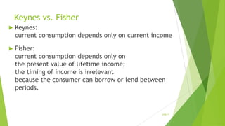 Keynes vs. Fisher


Keynes:
current consumption depends only on current income



Fisher:
current consumption depends only on
the present value of lifetime income;
the timing of income is irrelevant
because the consumer can borrow or lend between
periods.

slide 17

 