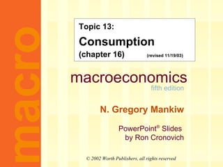 Topic 13: 
Consumption 
(chapter 16) (revised 11/19/03) 
PowerPoint® Slides 
by Ron Cronovich macro © 2002 Worth Publishers, all rights reserved 
macroeconomics 
fifth edition 
N. Gregory Mankiw 
 
