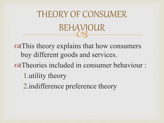 
This theory explains that how consumers
buy different goods and services.
Theories included in consumer behaviour :
1.utility theory
2.indifference preference theory
THEORY OF CONSUMER
BEHAVIOUR
 