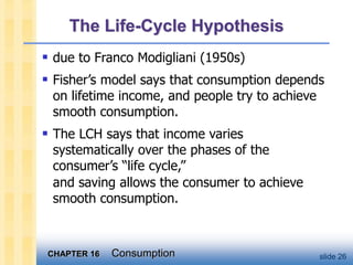 CHAPTER 16 Consumption slide 26
 due to Franco Modigliani (1950s)
 Fisher’s model says that consumption depends
on lifetime income, and people try to achieve
smooth consumption.
 The LCH says that income varies
systematically over the phases of the
consumer’s “life cycle,”
and saving allows the consumer to achieve
smooth consumption.
The Life-Cycle Hypothesis
 