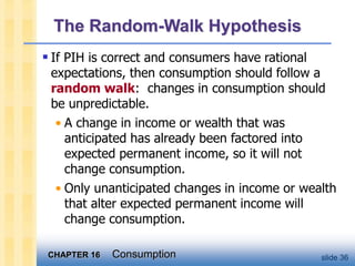 CHAPTER 16 Consumption slide 36
The Random-Walk Hypothesis
 If PIH is correct and consumers have rational
expectations, then consumption should follow a
random walk: changes in consumption should
be unpredictable.
• A change in income or wealth that was
anticipated has already been factored into
expected permanent income, so it will not
change consumption.
• Only unanticipated changes in income or wealth
that alter expected permanent income will
change consumption.
 