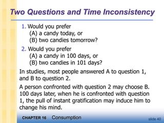 CHAPTER 16 Consumption slide 40
Two Questions and Time Inconsistency
1. Would you prefer
(A) a candy today, or
(B) two candies tomorrow?
2. Would you prefer
(A) a candy in 100 days, or
(B) two candies in 101 days?
In studies, most people answered A to question 1,
and B to question 2.
A person confronted with question 2 may choose B.
100 days later, when he is confronted with question
1, the pull of instant gratification may induce him to
change his mind.
 
