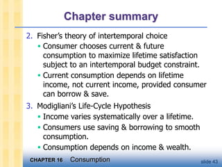 CHAPTER 16 Consumption slide 43
Chapter summary
2. Fisher’s theory of intertemporal choice
 Consumer chooses current & future
consumption to maximize lifetime satisfaction
subject to an intertemporal budget constraint.
 Current consumption depends on lifetime
income, not current income, provided consumer
can borrow & save.
3. Modigliani’s Life-Cycle Hypothesis
 Income varies systematically over a lifetime.
 Consumers use saving & borrowing to smooth
consumption.
 Consumption depends on income & wealth.
 
