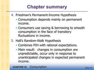 CHAPTER 16 Consumption slide 44
Chapter summary
4. Friedman’s Permanent-Income Hypothesis
 Consumption depends mainly on permanent
income.
 Consumers use saving & borrowing to smooth
consumption in the face of transitory
fluctuations in income.
5. Hall’s Random-Walk Hypothesis
 Combines PIH with rational expectations.
 Main result: changes in consumption are
unpredictable, occur only in response to
unanticipated changes in expected permanent
income.
 
