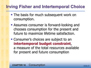 CHAPTER 16 Consumption slide 8
Irving Fisher and Intertemporal Choice
 The basis for much subsequent work on
consumption.
 Assumes consumer is forward-looking and
chooses consumption for the present and
future to maximize lifetime satisfaction.
 Consumer’s choices are subject to an
intertemporal budget constraint,
a measure of the total resources available
for present and future consumption
 