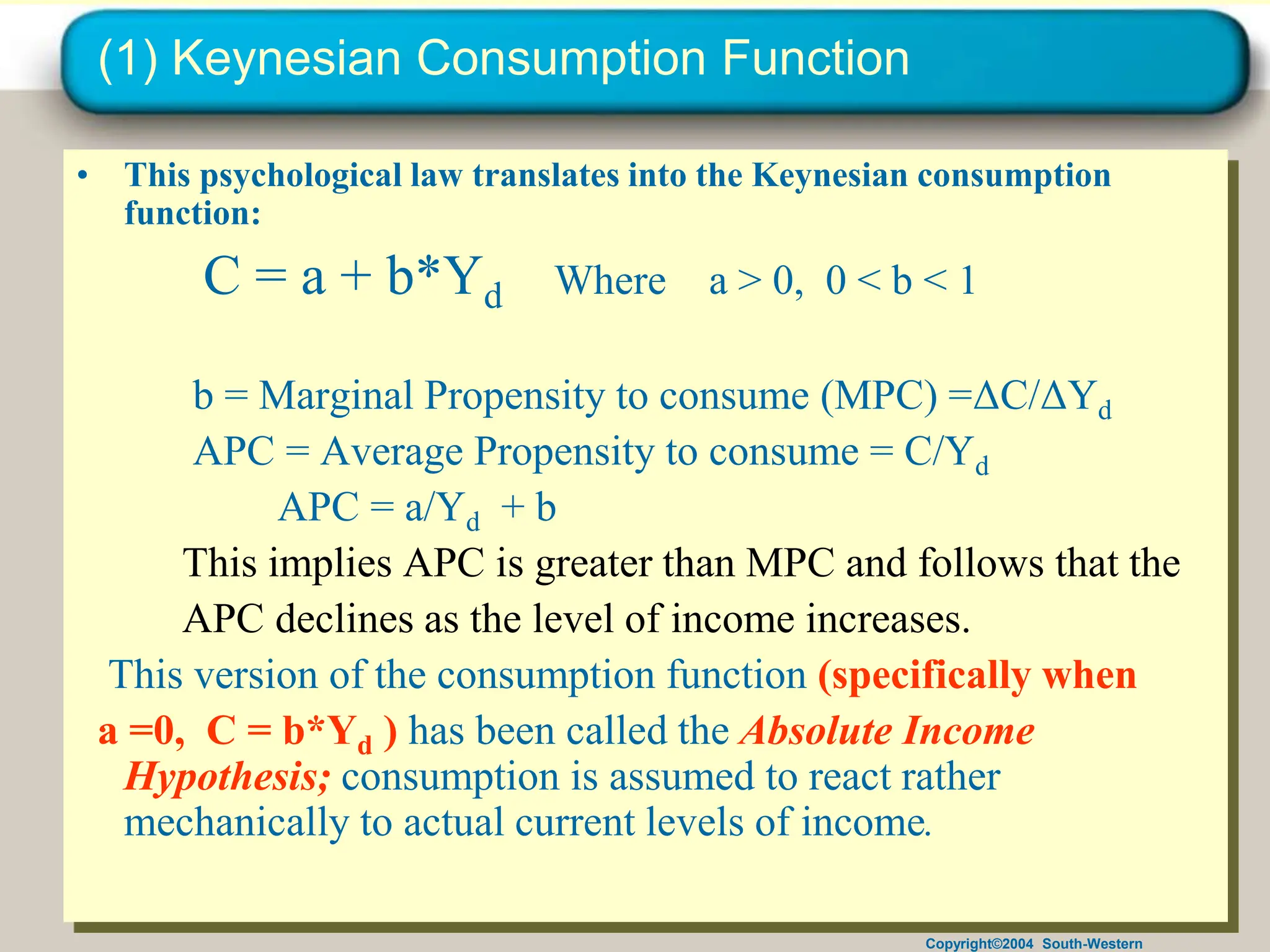 Copyright©2004 South-Western
(1) Keynesian Consumption Function
• This psychological law translates into the Keynesian consumption
function:
C = a + b*Yd Where a > 0, 0 < b < 1
b = Marginal Propensity to consume (MPC) =ΔC/ΔYd
APC = Average Propensity to consume = C/Yd
APC = a/Yd + b
This implies APC is greater than MPC and follows that the
APC declines as the level of income increases.
This version of the consumption function (specifically when
a =0, C = b*Yd ) has been called the Absolute Income
Hypothesis; consumption is assumed to react rather
mechanically to actual current levels of income.
 