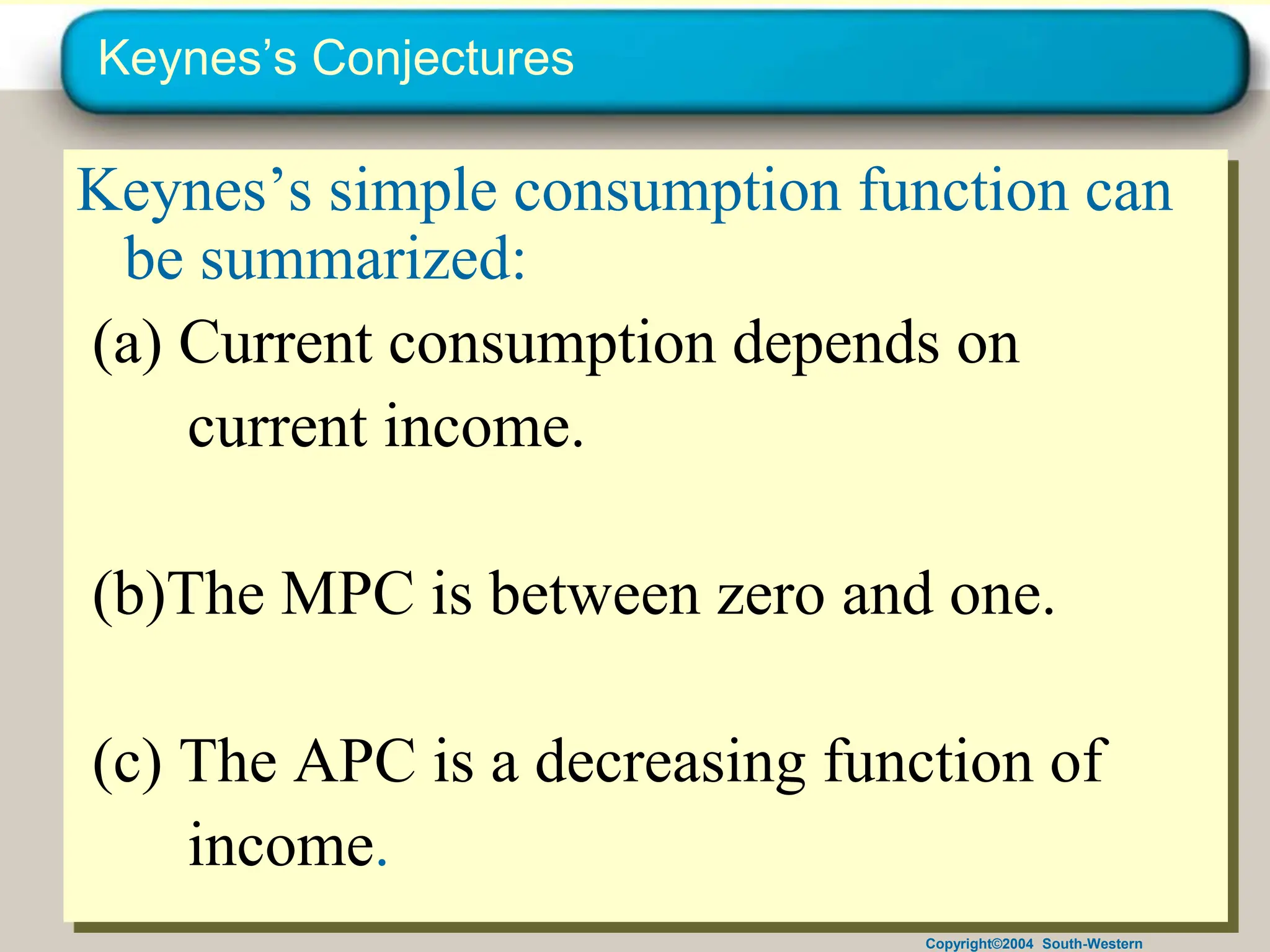 Copyright©2004 South-Western
Keynes’s Conjectures
Keynes’s simple consumption function can
be summarized:
(a) Current consumption depends on
current income.
(b)The MPC is between zero and one.
(c) The APC is a decreasing function of
income.
 