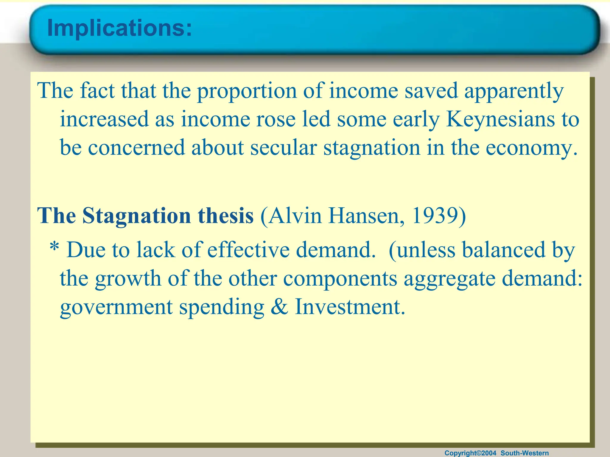 Copyright©2004 South-Western
Implications:
The fact that the proportion of income saved apparently
increased as income rose led some early Keynesians to
be concerned about secular stagnation in the economy.
The Stagnation thesis (Alvin Hansen, 1939)
* Due to lack of effective demand. (unless balanced by
the growth of the other components aggregate demand:
government spending & Investment.
 