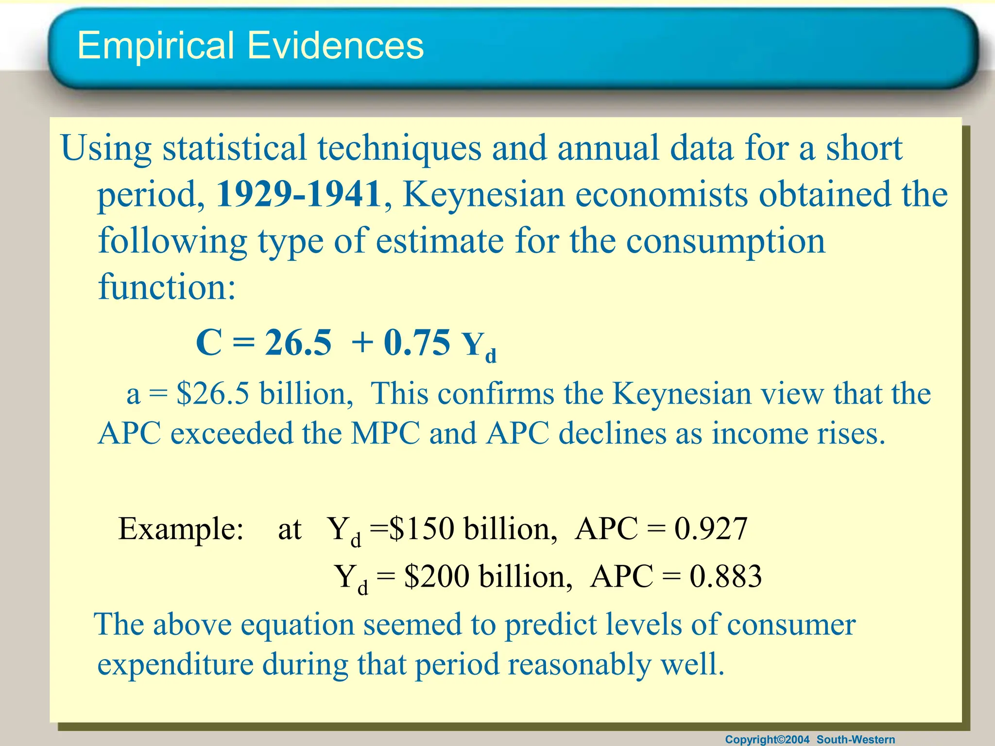 Copyright©2004 South-Western
Empirical Evidences
Using statistical techniques and annual data for a short
period, 1929-1941, Keynesian economists obtained the
following type of estimate for the consumption
function:
C = 26.5 + 0.75 Yd
a = $26.5 billion, This confirms the Keynesian view that the
APC exceeded the MPC and APC declines as income rises.
Example: at Yd =$150 billion, APC = 0.927
Yd = $200 billion, APC = 0.883
The above equation seemed to predict levels of consumer
expenditure during that period reasonably well.
 