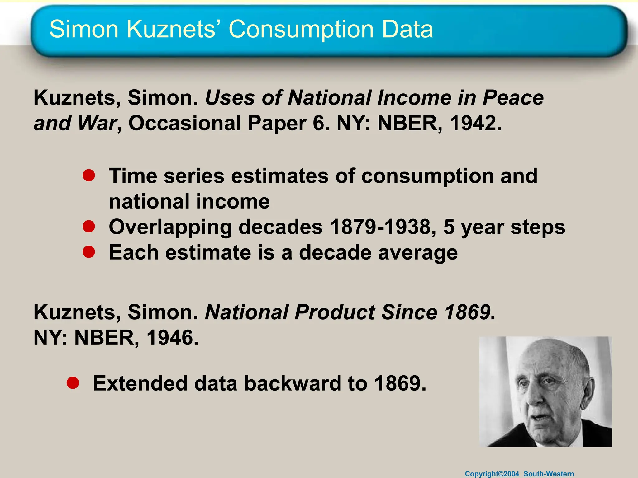 Copyright©2004 South-Western
Simon Kuznets’ Consumption Data
Kuznets, Simon. Uses of National Income in Peace
and War, Occasional Paper 6. NY: NBER, 1942.
 Time series estimates of consumption and
national income
 Overlapping decades 1879-1938, 5 year steps
 Each estimate is a decade average
Kuznets, Simon. National Product Since 1869.
NY: NBER, 1946.
 Extended data backward to 1869.
 