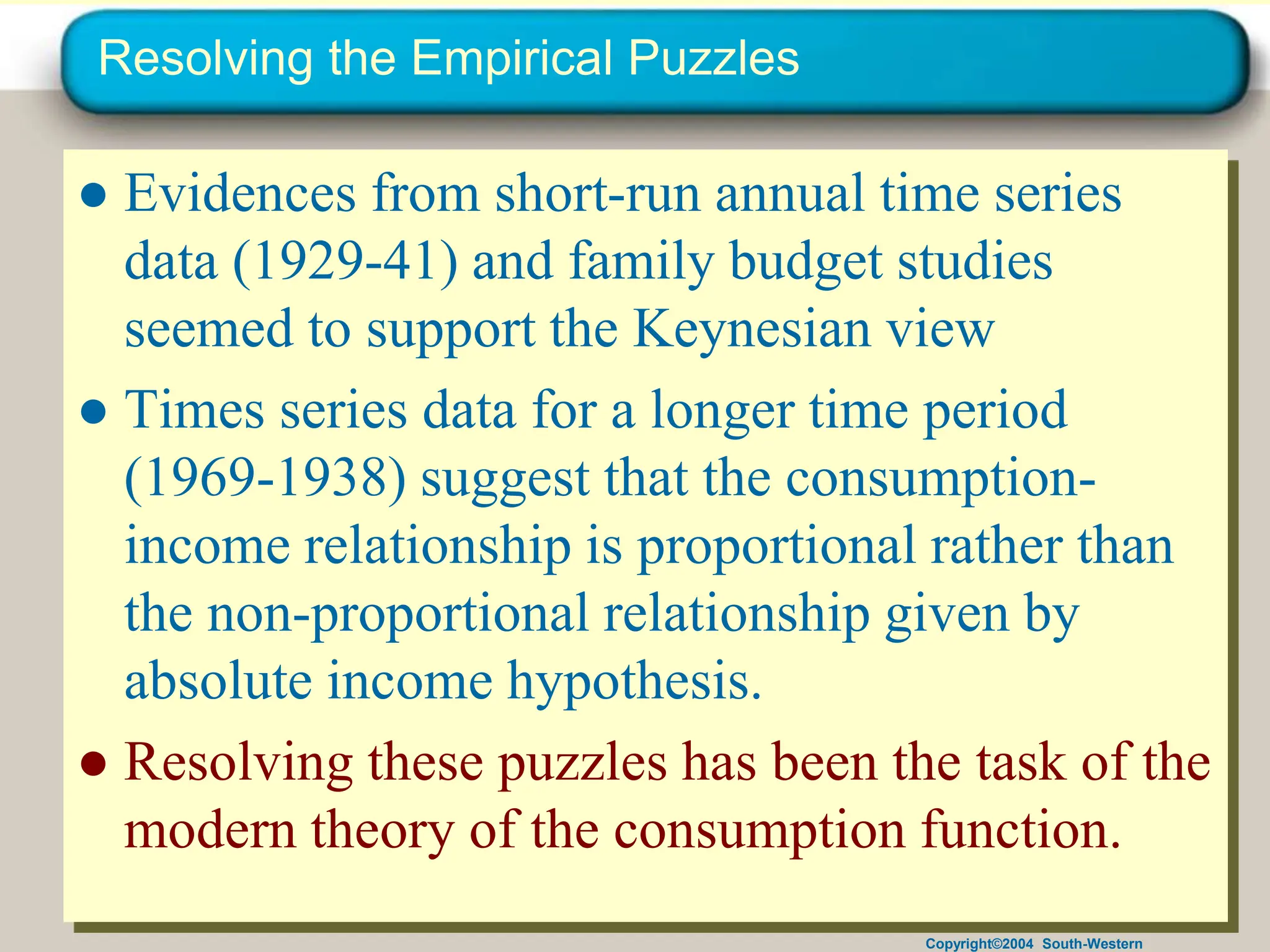 Copyright©2004 South-Western
Resolving the Empirical Puzzles
● Evidences from short-run annual time series
data (1929-41) and family budget studies
seemed to support the Keynesian view
● Times series data for a longer time period
(1969-1938) suggest that the consumption-
income relationship is proportional rather than
the non-proportional relationship given by
absolute income hypothesis.
● Resolving these puzzles has been the task of the
modern theory of the consumption function.
 