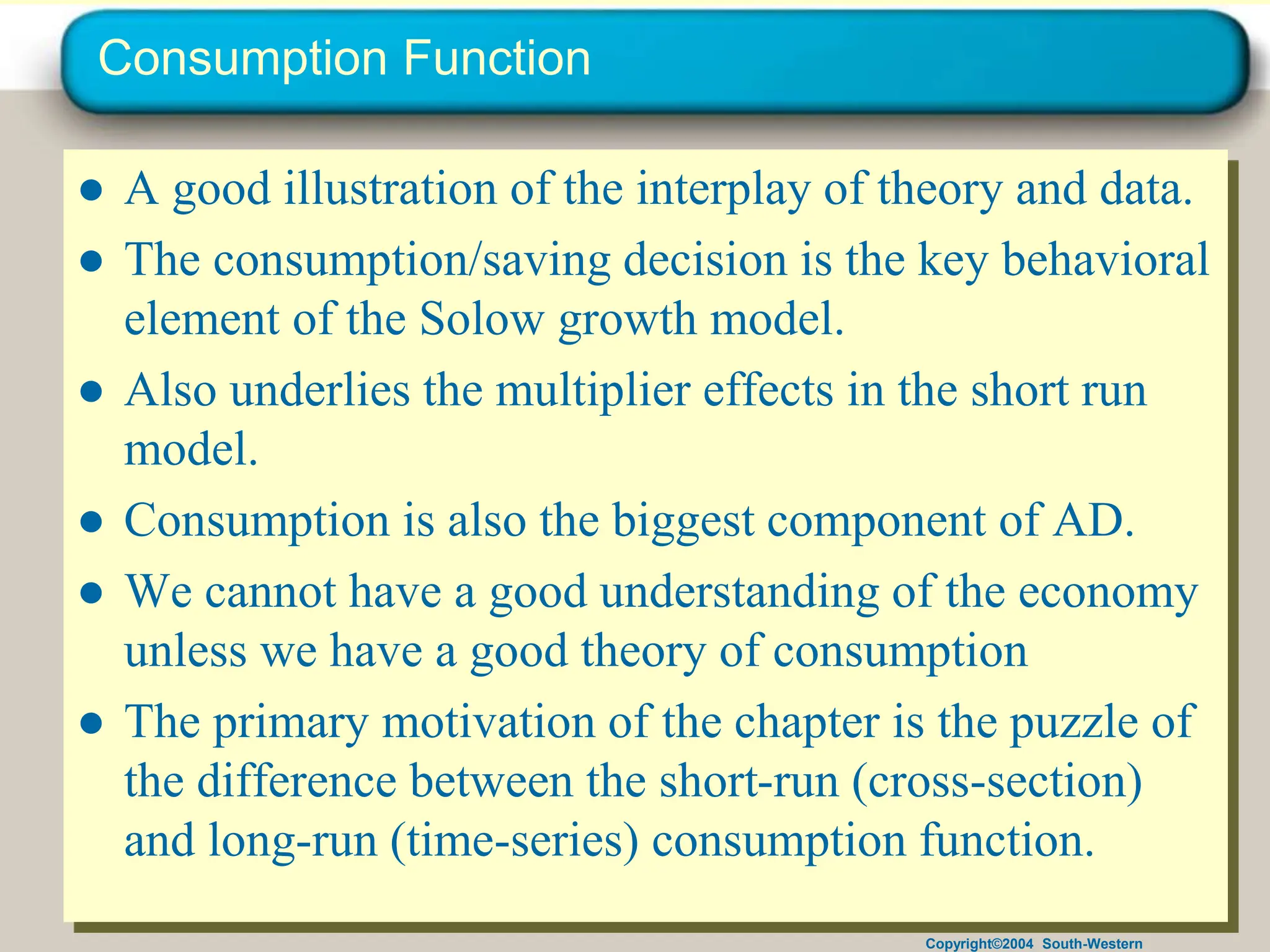 Copyright©2004 South-Western
Consumption Function
● A good illustration of the interplay of theory and data.
● The consumption/saving decision is the key behavioral
element of the Solow growth model.
● Also underlies the multiplier effects in the short run
model.
● Consumption is also the biggest component of AD.
● We cannot have a good understanding of the economy
unless we have a good theory of consumption
● The primary motivation of the chapter is the puzzle of
the difference between the short-run (cross-section)
and long-run (time-series) consumption function.
 