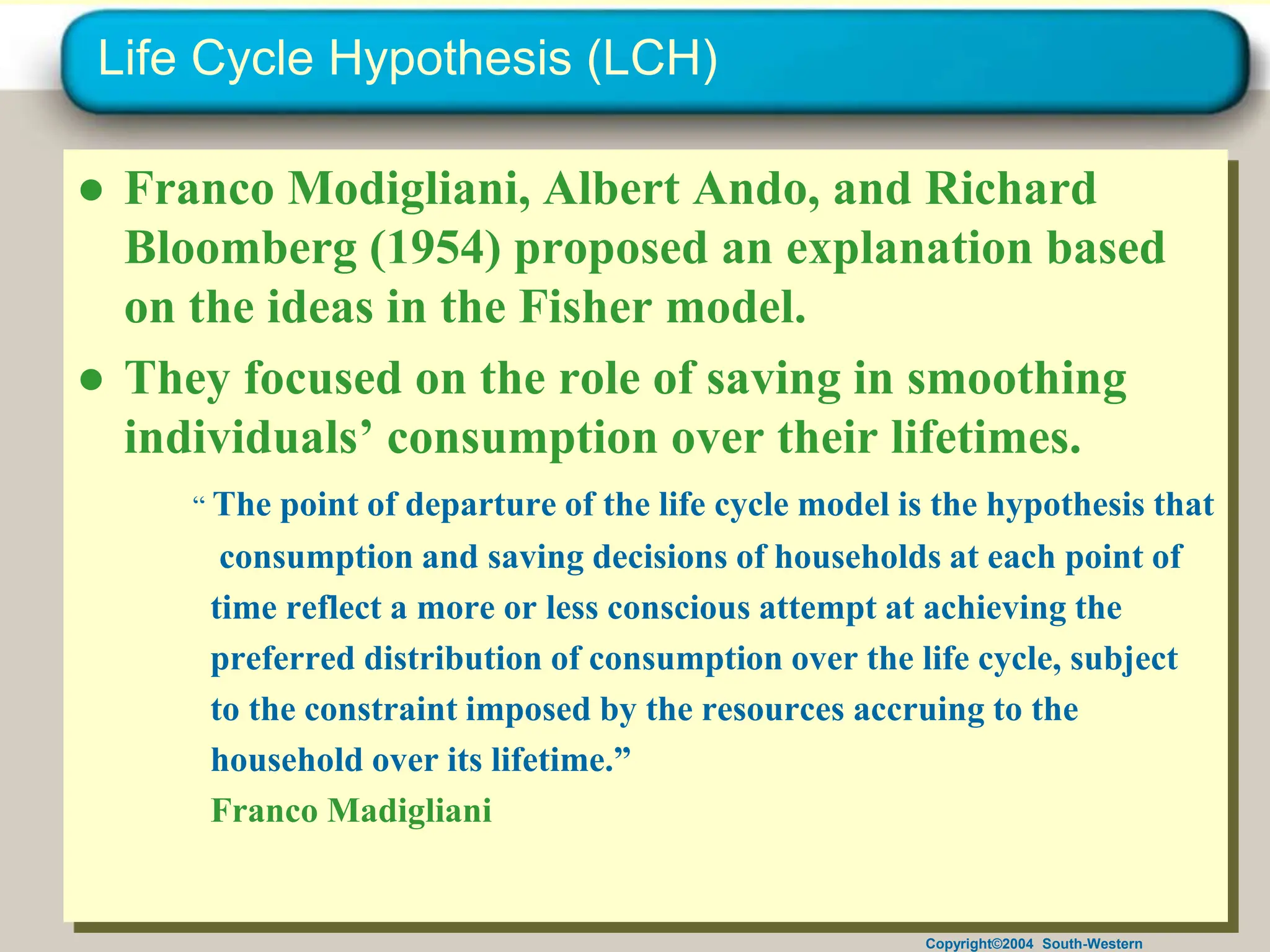 Copyright©2004 South-Western
Life Cycle Hypothesis (LCH)
● Franco Modigliani, Albert Ando, and Richard
Bloomberg (1954) proposed an explanation based
on the ideas in the Fisher model.
● They focused on the role of saving in smoothing
individuals’ consumption over their lifetimes.
“ The point of departure of the life cycle model is the hypothesis that
consumption and saving decisions of households at each point of
time reflect a more or less conscious attempt at achieving the
preferred distribution of consumption over the life cycle, subject
to the constraint imposed by the resources accruing to the
household over its lifetime.”
Franco Madigliani
 
