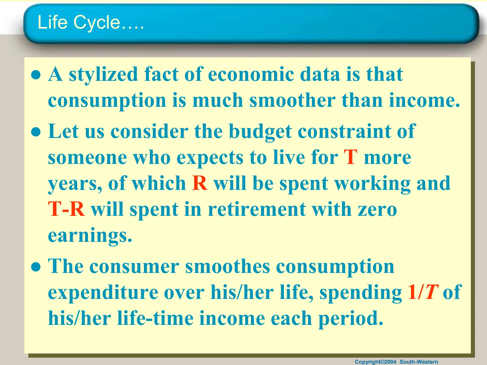 Copyright©2004 South-Western
Life Cycle….
● A stylized fact of economic data is that
consumption is much smoother than income.
● Let us consider the budget constraint of
someone who expects to live for T more
years, of which R will be spent working and
T-R will spent in retirement with zero
earnings.
● The consumer smoothes consumption
expenditure over his/her life, spending 1/T of
his/her life-time income each period.
 