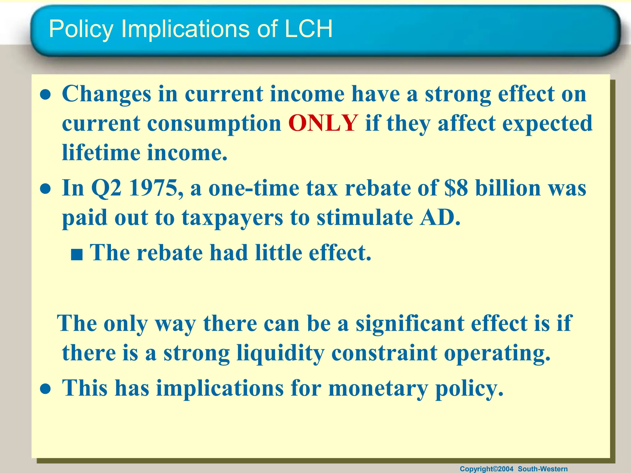 Copyright©2004 South-Western
Policy Implications of LCH
● Changes in current income have a strong effect on
current consumption ONLY if they affect expected
lifetime income.
● In Q2 1975, a one-time tax rebate of $8 billion was
paid out to taxpayers to stimulate AD.
■ The rebate had little effect.
The only way there can be a significant effect is if
there is a strong liquidity constraint operating.
● This has implications for monetary policy.
 