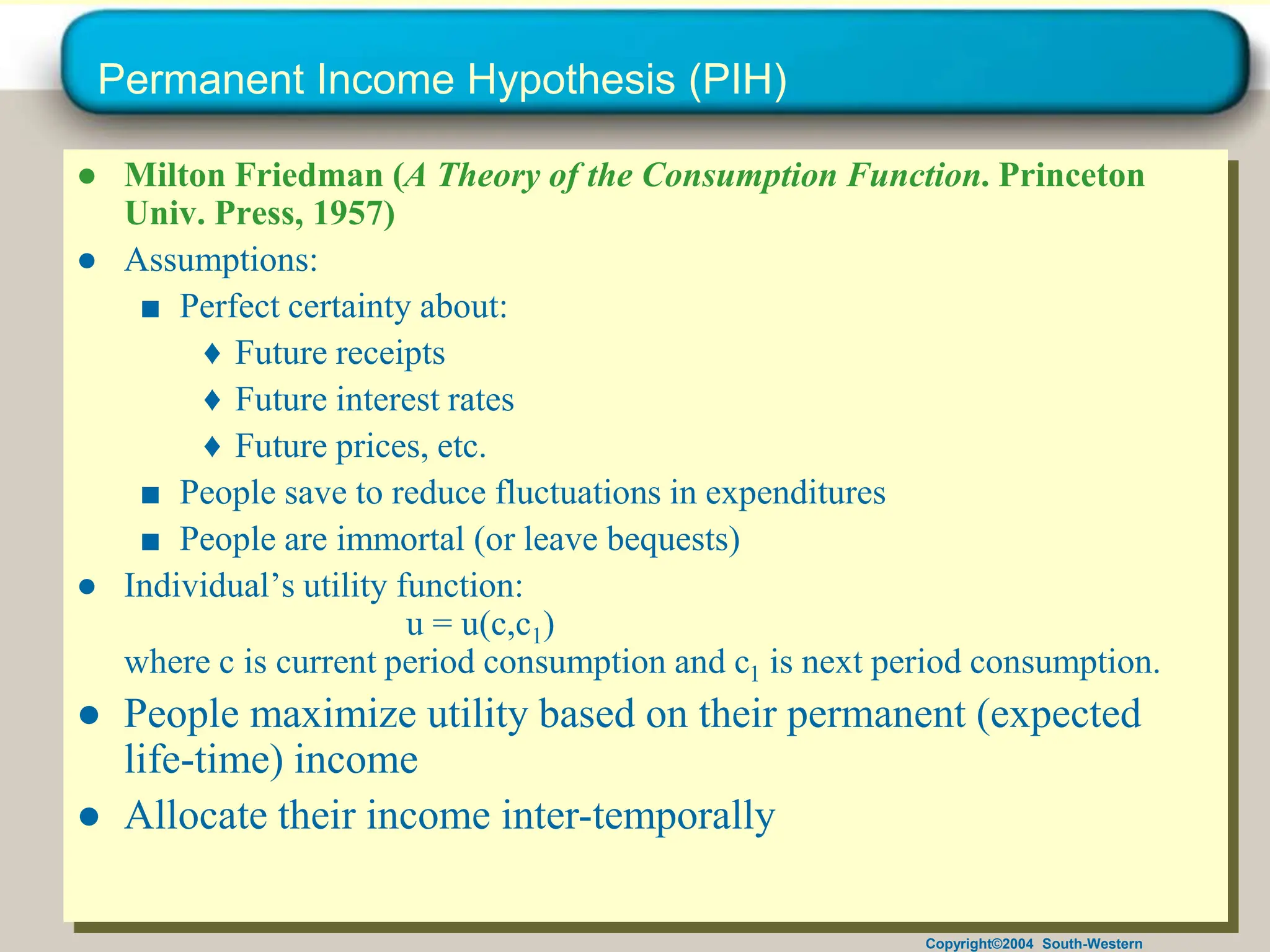 Copyright©2004 South-Western
Permanent Income Hypothesis (PIH)
● Milton Friedman (A Theory of the Consumption Function. Princeton
Univ. Press, 1957)
● Assumptions:
■ Perfect certainty about:
♦ Future receipts
♦ Future interest rates
♦ Future prices, etc.
■ People save to reduce fluctuations in expenditures
■ People are immortal (or leave bequests)
● Individual’s utility function:
u = u(c,c1)
where c is current period consumption and c1 is next period consumption.
● People maximize utility based on their permanent (expected
life-time) income
● Allocate their income inter-temporally
 