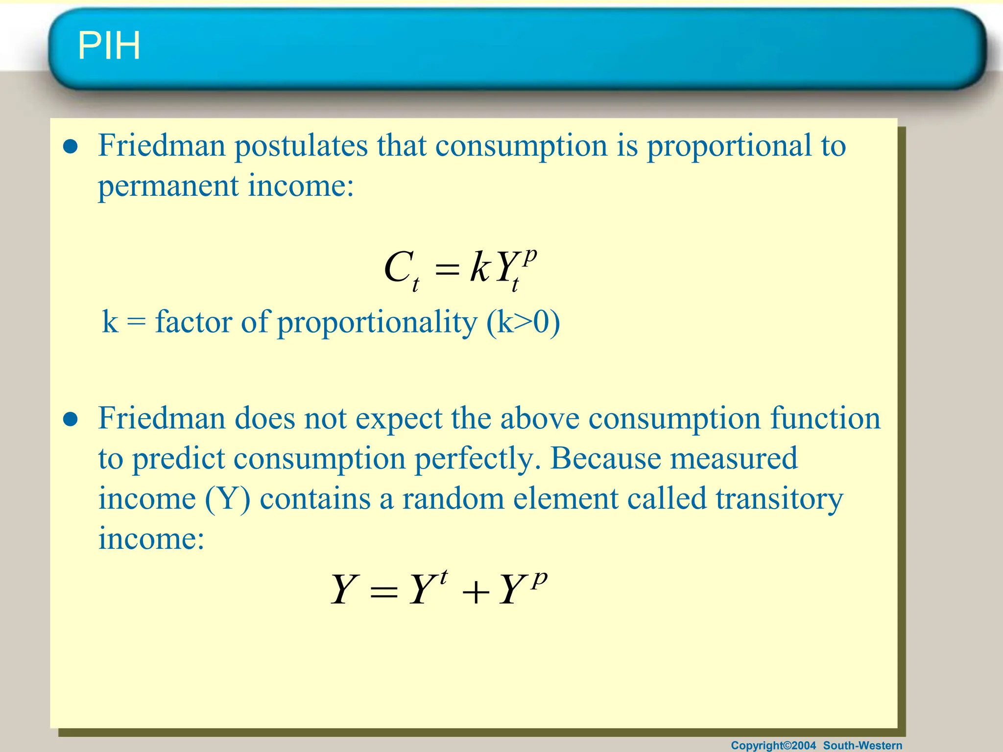 Copyright©2004 South-Western
PIH
● Friedman postulates that consumption is proportional to
permanent income:
k = factor of proportionality (k>0)
● Friedman does not expect the above consumption function
to predict consumption perfectly. Because measured
income (Y) contains a random element called transitory
income:
p
t
t kY
C 
p
t
Y
Y
Y 

 