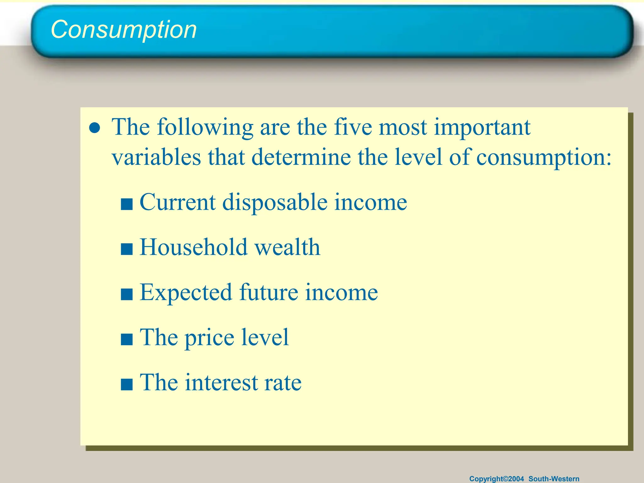 Copyright©2004 South-Western
Consumption
● The following are the five most important
variables that determine the level of consumption:
■ Current disposable income
■ Household wealth
■ Expected future income
■ The price level
■ The interest rate
 