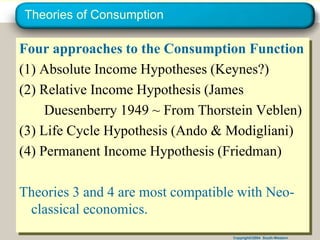Copyright©2004 South-Western
Theories of Consumption
Four approaches to the Consumption Function
(1) Absolute Income Hypotheses (Keynes?)
(2) Relative Income Hypothesis (James
Duesenberry 1949 ~ From Thorstein Veblen)
(3) Life Cycle Hypothesis (Ando & Modigliani)
(4) Permanent Income Hypothesis (Friedman)
Theories 3 and 4 are most compatible with Neo-
classical economics.
 