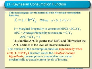 Copyright©2004 South-Western
(1) Keynesian Consumption Function
• This psychological law translates into the Keynesian consumption
function:
C = a + b*Yd Where a > 0, 0 < b < 1
b = Marginal Propensity to consume (MPC) =ΔC/ΔYd
APC = Average Propensity to consume = C/Yd
APC = a/Yd + b
This implies APC is greater than MPC and follows that the
APC declines as the level of income increases.
This version of the consumption function (specifically when
a =0, C = b*Yd ) has been called the Absolute Income
Hypothesis; consumption is assumed to react rather
mechanically to actual current levels of income.
 