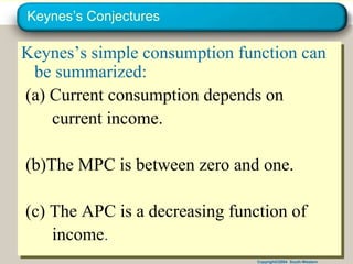 Copyright©2004 South-Western
Keynes’s Conjectures
Keynes’s simple consumption function can
be summarized:
(a) Current consumption depends on
current income.
(b)The MPC is between zero and one.
(c) The APC is a decreasing function of
income.
 