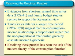 Copyright©2004 South-Western
Resolving the Empirical Puzzles
● Evidences from short-run annual time series
data (1929-41) and family budget studies
seemed to support the Keynesian view
● Times series data for a longer time period
(1969-1938) suggest that the consumption-
income relationship is proportional rather than
the non-proportional relationship given by
absolute income hypothesis.
● Resolving these puzzles has been the task of the
modern theory of the consumption function.
 