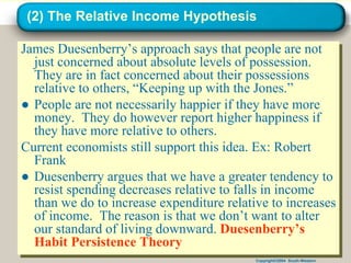Copyright©2004 South-Western
(2) The Relative Income Hypothesis
James Duesenberry’s approach says that people are not
just concerned about absolute levels of possession.
They are in fact concerned about their possessions
relative to others, “Keeping up with the Jones.”
● People are not necessarily happier if they have more
money. They do however report higher happiness if
they have more relative to others.
Current economists still support this idea. Ex: Robert
Frank
● Duesenberry argues that we have a greater tendency to
resist spending decreases relative to falls in income
than we do to increase expenditure relative to increases
of income. The reason is that we don’t want to alter
our standard of living downward. Duesenberry’s
Habit Persistence Theory
 