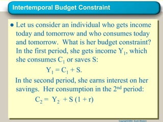Copyright©2004 South-Western
Intertemporal Budget Constraint
● Let us consider an individual who gets income
today and tomorrow and who consumes today
and tomorrow. What is her budget constraint?
In the first period, she gets income Y1, which
she consumes C1 or saves S:
Y1 = C1 + S.
In the second period, she earns interest on her
savings. Her consumption in the 2nd period:
C2 = Y2 + S (1 + r)
 