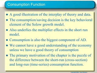 Copyright©2004 South-Western
Consumption Function
● A good illustration of the interplay of theory and data.
● The consumption/saving decision is the key behavioral
element of the Solow growth model.
● Also underlies the multiplier effects in the short run
model.
● Consumption is also the biggest component of AD.
● We cannot have a good understanding of the economy
unless we have a good theory of consumption
● The primary motivation of the chapter is the puzzle of
the difference between the short-run (cross-section)
and long-run (time-series) consumption function.
 