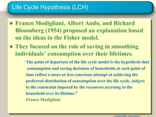 Copyright©2004 South-Western
Life Cycle Hypothesis (LCH)
● Franco Modigliani, Albert Ando, and Richard
Bloomberg (1954) proposed an explanation based
on the ideas in the Fisher model.
● They focused on the role of saving in smoothing
individuals’ consumption over their lifetimes.
“ The point of departure of the life cycle model is the hypothesis that
consumption and saving decisions of households at each point of
time reflect a more or less conscious attempt at achieving the
preferred distribution of consumption over the life cycle, subject
to the constraint imposed by the resources accruing to the
household over its lifetime.”
Franco Madigliani
 