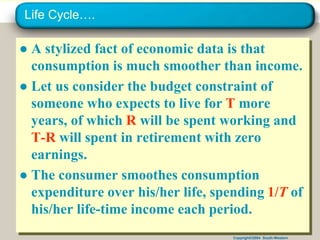 Copyright©2004 South-Western
Life Cycle….
● A stylized fact of economic data is that
consumption is much smoother than income.
● Let us consider the budget constraint of
someone who expects to live for T more
years, of which R will be spent working and
T-R will spent in retirement with zero
earnings.
● The consumer smoothes consumption
expenditure over his/her life, spending 1/T of
his/her life-time income each period.
 