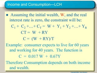 Copyright©2004 South-Western
Income and Consumption—LCH
● Assuming the initial wealth, W, and the real
interest rate is zero, the constraint will be:
C1 + C2 +…+ CT = W + Y1 + Y2 +…+ YR
CT = W + RY
C = (W + RY)/T
Example: consumer expects to live for 60 years
and working for 40 years. The function is
C = 0.017 W + 0.67Y
Therefore Consumption depends on both income
and wealth.
 