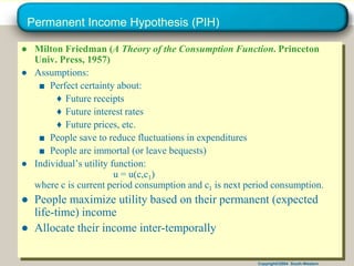 Copyright©2004 South-Western
Permanent Income Hypothesis (PIH)
● Milton Friedman (A Theory of the Consumption Function. Princeton
Univ. Press, 1957)
● Assumptions:
■ Perfect certainty about:
♦ Future receipts
♦ Future interest rates
♦ Future prices, etc.
■ People save to reduce fluctuations in expenditures
■ People are immortal (or leave bequests)
● Individual’s utility function:
u = u(c,c1)
where c is current period consumption and c1 is next period consumption.
● People maximize utility based on their permanent (expected
life-time) income
● Allocate their income inter-temporally
 