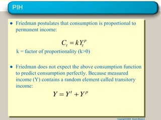 Copyright©2004 South-Western
PIH
● Friedman postulates that consumption is proportional to
permanent income:
k = factor of proportionality (k>0)
● Friedman does not expect the above consumption function
to predict consumption perfectly. Because measured
income (Y) contains a random element called transitory
income:
p
t
t kY
C 
p
t
Y
Y
Y 

 