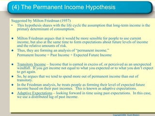 Copyright©2004 South-Western
(4) The Permanent Income Hypothesis
Suggested by Milton Friedman (1957)
• This hypothesis shares with the life cycle the assumption that long-term income is the
primary determinant of consumption.
● Milton Friedman argues that it would be more sensible for people to use current
income, but also at the same time to form expectations about future levels of income
and the relative amounts of risk.
● Thus, they are forming an analysis of “permanent income.”
Permanent Income = Past Income + Expected Future Income
● Transitory Income – Income that is earned in excess of, or perceived as an unexpected
windfall. If you get income not equal to what you expected or to what you don’t expect
to get again.
● So, he argues that we tend to spend more out of permanent income than out of
transitory.
● In the Friedman analysis, he treats people as forming their level of expected future
income based on their past incomes. This is known as adaptive expectations.
● Adaptive Expectations – looking forward in time using past expectations. In this case,
we use a distributed lag of past income.
 