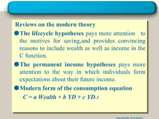 Copyright©2004 South-Western
Reviews on the modern theory
●The lifecycle hypotheses pays more attention to
the motives for saving,and provides convincing
reasons to include wealth as well as income in the
C function.
●The permanent income hypotheses pays more
attention to the way in which individuals form
expectations about their future income.
●Modern form of the consumption equation
C = a Wealth + b YD + c YD-1
 