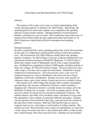 Consumption and Spending Patterns at St. Olaf College 
Abstract 
The purpose of this study was to come to a better understanding of the 
various spending patterns of students at St. Olaf College. Specifically, the 
spending patterns of senior male students were compared to the spending 
patterns of senior female students. Through qualitative research patterns, 
attitudes, and behaviors were revealed. After conducting sixteen interviews of 
students from Ytterboe Hall, the data suggest that males and females at St. 
Olaf College have significantly different consumption and spending 
patterns. 
Setting/Community 
In order to understand the various spending patterns that will be discussed later 
in this study, it is important to understand the setting in which these patterns 
exist. The environment at St. Olaf College no doubt affects the spending 
patterns of students. St. Olaf College is a private, Lutheran-affiliated four-year 
educational institution situated in Northfield, Minnesota. St. Olaf College is 
about forty minutes south of Minneapolis and St. Paul, a large metropolitan 
area. Northfield has a population of about 15,000 people, including students at 
both of its colleges, St. Olaf and Carleton College. The town offers tiny cafes, 
coffee shops, a few bars, and a couple fast food chains. Northfield is largely 
comprised of small businesses. Yet in the past few years, a new wave of 
corporate business has come to Northfield, as the town now has a Target, 
Applebees, Cub Foods, and Menards. Students now have more freedom of 
consumer choice, and a wider variety of goods and services available to them. 
One element of St. Olaf College that strongly affects student consumption 
and spending is the structure of Buntrock Commons, which resembles a 
shopping mall. Buntrock commons is centrally located on campus and is the 
backbone of college life on campus. All of the on-campus sources for the 
necessary details of college life are centralized in Buntrock Commons. The 
student cafeteria, Stav Hall, serves breakfast, lunch, and dinner in a log-cabin 
like atmosphere, where students can purchase different meal plans. Students 
can also purchase food and drink in the Cage, a grill and snack bar located on 
the main floor of the commons. Both Stav Hall and the Cage are run by a 
corporate food service, and employ a small number of college students. The 
student-run Lion’s Pause provides many sources of entertainment, as it presents 
a wide variety of concerts and shows, and contains pool tables, a video arcade, 
and a student lounge with a big-screen television. Students can also purchase 
 