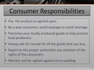 Pay  the product as agreed upon. Be a wise consumer; avoid wastage to avoid shortage. Patronize your locally produced goods to help protect local producers. Always ask for receipt for all the goods that you buy. Report to the proper authorities any violation of the rights of the consumers. Monitor and be vigilant against price padding. 