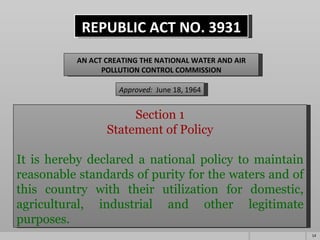 REPUBLIC ACT NO. 3931 AN ACT CREATING THE NATIONAL WATER AND AIR POLLUTION CONTROL COMMISSION Approved:   June 18, 1964 Section 1 Statement of Policy     It is hereby declared a national policy to maintain reasonable standards of purity for the waters and of this country with their utilization for domestic, agricultural, industrial and other legitimate purposes.   